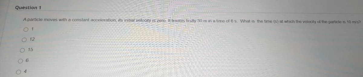 Question 1
A particle moves with a constant acceleration, its initial velocity is zero It travels firstly 30 m in a time of 6 s. What is the time (s) at which the velocity of the particle is 10 m/s?
O 1
O 12
O 15
O 6
O 4
