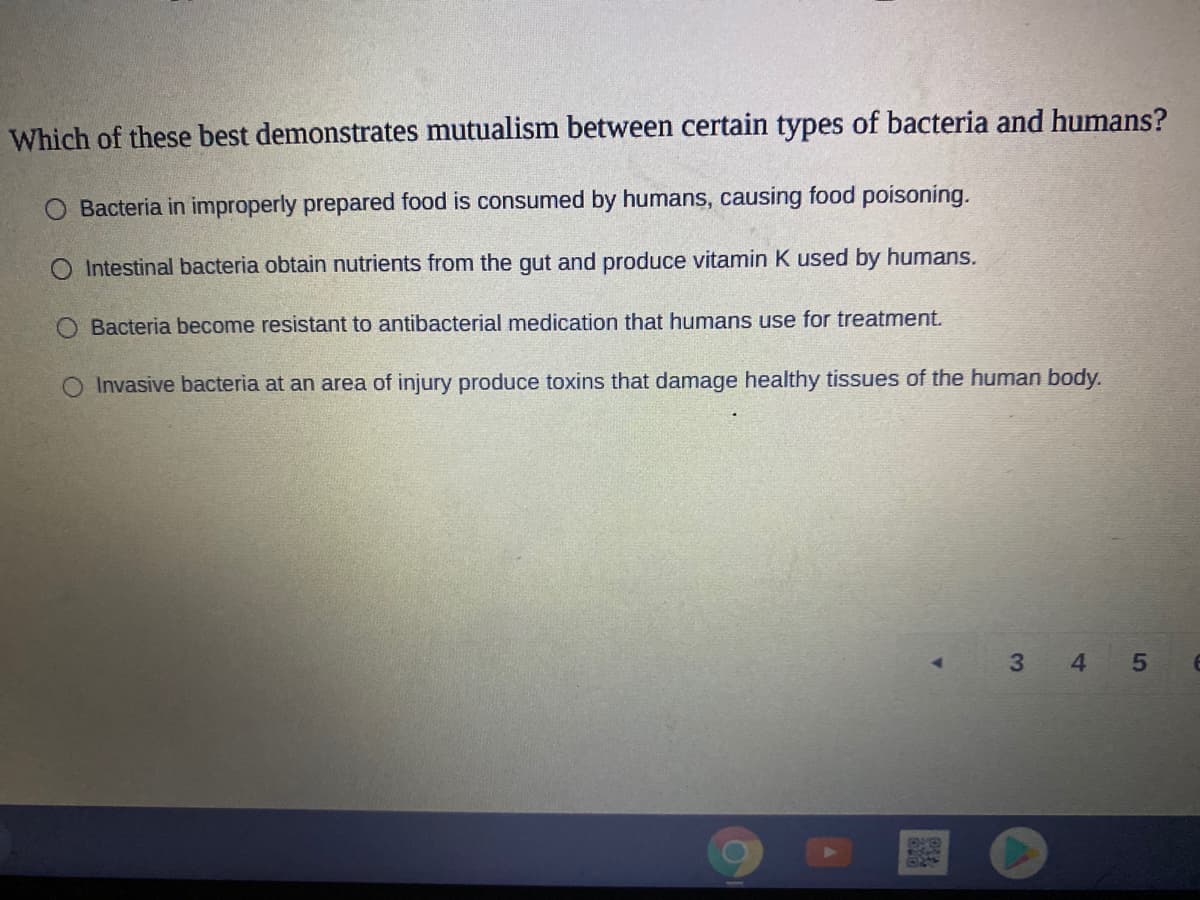 Which of these best demonstrates mutualism between certain types of bacteria and humans?
Bacteria in improperly prepared food is consumed by humans, causing food poisoning.
O Intestinal bacteria obtain nutrients from the gut and produce vitamin K used by humans.
O Bacteria become resistant to antibacterial medication that humans use for treatment.
Invasive bacteria at an area of injury produce toxins that damage healthy tissues of the human body.
3 4
