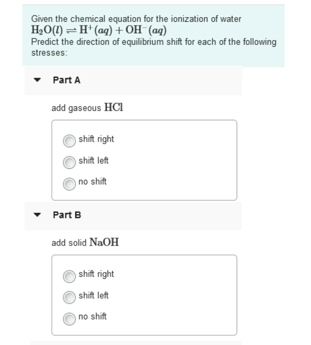 Given the chemical equation for the ionization of water
H2O(1) =H+(aq) + OH-(aq)
Predict the direction of equilibrium shift for each of the following
stresses:
Part A
add gaseous HCi
shift right
shift left
no shift
Part B
add solid NaOH
shift right
shift left
no shift
