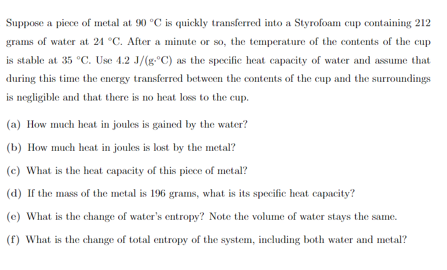 Suppose a piece of metal at 90 °C is quickly transferred into a Styrofoam cup containing 212
grams of water at 24 °C. After a minute or so, the temperature of the contents of the cup
is stable at 35 °C. Use 4.2 J/(g.°C) as the specific heat capacity of water and assume that
during this time the energy transferred between the contents of the cup and the surroundings
is negligible and that there is no heat loss to the cup.
(a) How much heat in joules is gained by the water?
(b) How much heat in joules is lost by the metal?
(c) What is the heat capacity of this piece of metal?
(d) If the mass of the metal is 196 grams, what is its specific heat capacity?
(e) What is the change of water's entropy? Note the volume of water stays the same.
(f) What is the change of total entropy of the system, including both water and metal?
