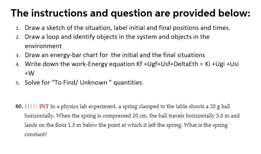 The instructions and question are provided below:
1. Draw a sketch of the situation, label initial and final positions and times.
2. Draw a loop and identify objects in the system and objects in the
environment
3. Draw an energy-bar chart for the initial and the final situations
4. Write down the work-Energy equation Kf +Ugf+Usf+DeltaEth = Ki +Ugi +Usi
+W
5. Solve for "To Find/ Unknown " quantities
80. ||||| INT In a physics lab experiment, a spring clamped to the table shoots a 20 g ball
horizontally. When the spring is compressed 20 cm, the ball travels horizontally 5.0 m and
lands on the floor 1.5 m below the point at which it left the spring. What is the spring
constant?
