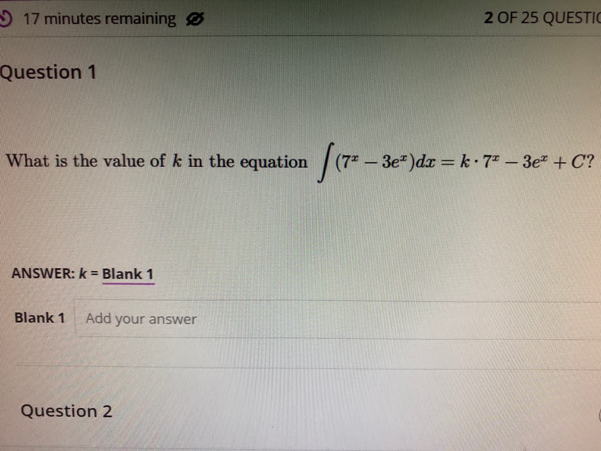 17 minutes remaining
Question 1
What is the value of k in the equation [(7* - 3e³)dx = k· 7² - 3e + C?
(7²
ANSWER: k = Blank 1
Blank 1 Add your answer
2 OF 25 QUESTIC
Question 2