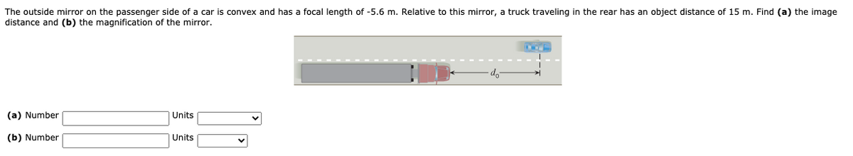 The outside mirror on the passenger side of a car is convex and has a focal length of -5.6 m. Relative to this mirror, a truck traveling in the rear has an object distance of 15 m. Find (a) the image
distance and (b) the magnification of the mirror.
do
(a) Number
Units
(b) Number
Units
