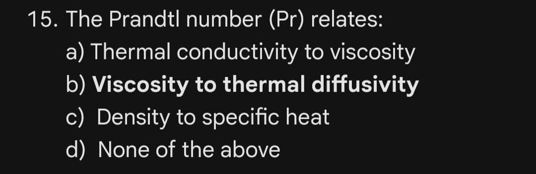 15. The Prandtl number (Pr) relates:
a) Thermal conductivity to viscosity
b) Viscosity to thermal diffusivity
c) Density to specific heat
d) None of the above