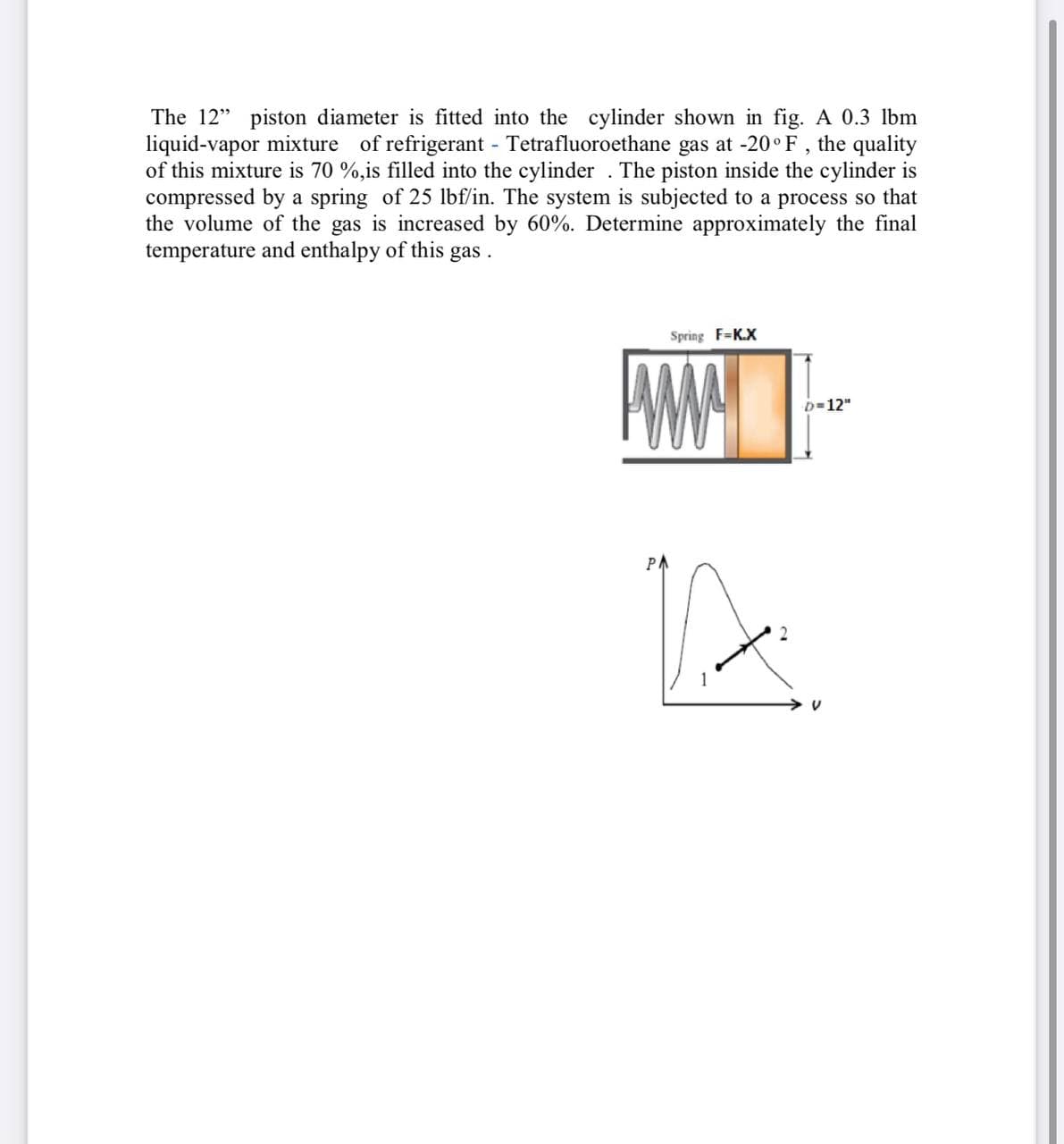 The 12" piston diameter is fitted into the cylinder shown in fig. A 0.3 lbm
liquid-vapor mixture of refrigerant Tetrafluoroethane gas at -20° F , the quality
of this mixture is 70 %,is filled into the cylinder . The piston inside the cylinder is
compressed by a spring of 25 lbf/in. The system is subjected to a process so that
the volume of the gas is increased by 60%. Determine approximately the final
temperature and enthalpy of this gas .
Spring F=K.X
D=12"
PA
