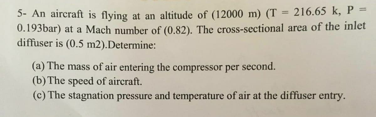 5- An aircraft is flying at an altitude of (12000 m) (T = 216.65 k, P =
0.193bar) at a Mach number of (0.82). The cross-sectional area of the inlet
diffuser is (0.5 m2).Determine:
(a) The mass of air entering the compressor per second.
(b) The speed of aircraft.
(c) The stagnation pressure and temperature of air at the diffuser entry.
