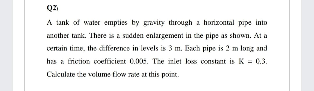 Q2\
A tank of water empties by gravity through a horizontal pipe into
another tank. There is a sudden enlargement in the pipe as shown. At a
certain time, the difference in levels is 3 m. Each pipe is 2 m long and
has a friction coefficient 0.005. The inlet loss constant is K = 0.3.
Calculate the volume flow rate at this point.
