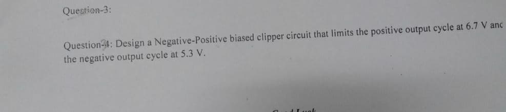 Question-3:
Question-1: Design a Negative-Positive biased clipper circuit that limits the positive output cycle at 6.7 V anc
the negative output cycle at 5.3 V.
