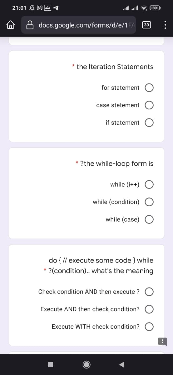 21:01 A M 1
docs.google.com/forms/d/e/1FA
30
* the Iteration Statements
for statement
case stetement
if statement
* ?the while-loop form is
while (i++) O
while (condition)
while (case) O
do { // execute some code } while
* ?(condition).. what's the meaning
Check condition AND then execute ? O
Execute AND then check condition?
Execute WITH check condition?
...
