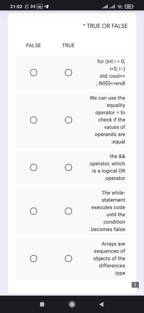 21:02 A M 1
ll al & 89
* TRUE OR FALSE
FALSE
TRUE
for (int i = 0;
i<5; i--)
std::cout<<
; Billi]<<endl
We can use the
equality
operator = to
check if the
values of
operands are
:equal
the &&
operator, which
is a logical OR
.operator
The while-
statement
executes code
until the
condition
.becomes false
Arrays are
sequences of
objects of the
differences
.type
