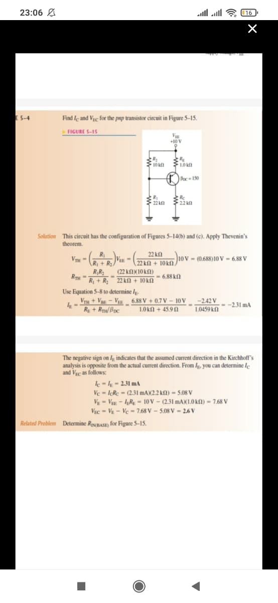 23:06 A
lוהוג !ו
16
E 5-4
Find le and Vrc for the pnp transistor circuit in Figure 5-15.
FIGURE S-15
V
+10V
10 kn
10 k
A Pac- 150
Rc
22 kn
$ 22 kn
Solution This circuit has the configuration of Figures 5-14(b) and (c). Apply Thevenin's
theorem.
R
22 ka
VTH-
R + R
22 kN + 10kn )
10v - (0.688)10V = 6,88 V
(22 KNX10KN)
R;R2
RTH -
R + R; 22 kN + 10kn
6.88 kfl
Use Equation 5-8 to determine /g.
VTh + Vgg – Vee _ 6.88 V + 0.7 V – 10 V -2.42V
RE + RTW/BDc
- -2.31 mA
1.0kfN + 45.9 N
1.0459 kN
The negative sign on Ig indicates that the assumed current direction in the Kirchhoff's
analysis is opposite from the actual current direction. From Ip. you can determine le
and VEc as follows:
k-l - 2.31 mA
Ve = IcRc = (2.31 mA)(2.2 kN) = 5.08 V
VE = V - R - 10 V - (2.31 MAX1.0 k) = 7,68 V
VEc - VE - Vc - 7.68 V - 5.08 V = 2.6 V
Related Problem Determine RjsBasp) for Figure 5–15.
