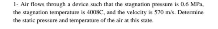 1- Air flows through a device such that the stagnation pressure is 0.6 MPa,
the stagnation temperature is 4008C, and the velocity is 570 m/s. Determine
the static pressure and temperature of the air at this state.
