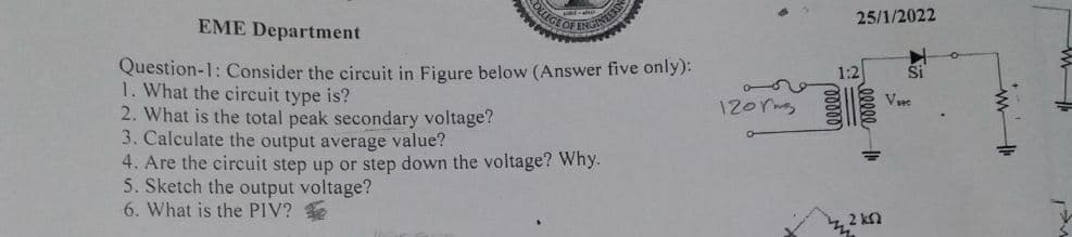 OLEGE G
25/1/2022
EME Department
Question-1: Consider the circuit in Figure below (Answer five only):
1. What the circuit type is?
2. What is the total peak secondary voltage?
3. Calculate the output average value?
4. Are the circuit step up or step down the voltage? Why.
5. Sketch the output voltage?
6. What is the PIV?
1:2
V
12orms
in
2 k
