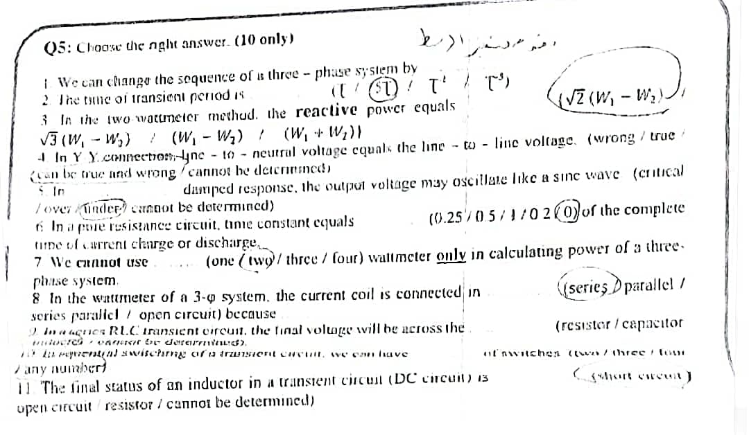 Q5: Chooxe the nght answwer. (10 only)
مر مررا)/۲
I We can chango the sequence of s three - phase sy stem by
2 The tune oi transient penod is
( ST) ! T' T)
{VZ(W, - W;.
3 In the two warumeler methud. the reactive power equals
V3 (W, - W,) ! (W, - W2) ! (W, + W;)}
- In Y Y.comnection-lyne - 10 - neutral voltage cquals the line to - line voltage. (wrong / truc
(an be true and wrong /cannot be deiennined)
i In
dumped response, the outpat voltage may oscillate like a sınc wave (cntical
Tover Kinder) cannot be dotermined)
6 In a pore rusistance circuit, tine constant equals
tine uf carrent charge or discharge,
7 We cunnot use
(0.25 0.5/1/02(0)of the complete
(one (twy/ thrce / four) wattmeter only in calculating power of a three.
phase system.
8 In the wattmeter of a 3-0 system, the current coil is connected in
sories paralicl/ open circuit) because
2 In a agric RLCIransient eirouit, the linal voluOLE will be nctoss the
(series D parallel /
(resister/capcitor
l' nwitehen (w /thrse tove
any numberd
11 The final status of an inductor in a transient ciicul (DC circuil) is
upen citcuit resistor / cannot be determined)
ort eweut)
