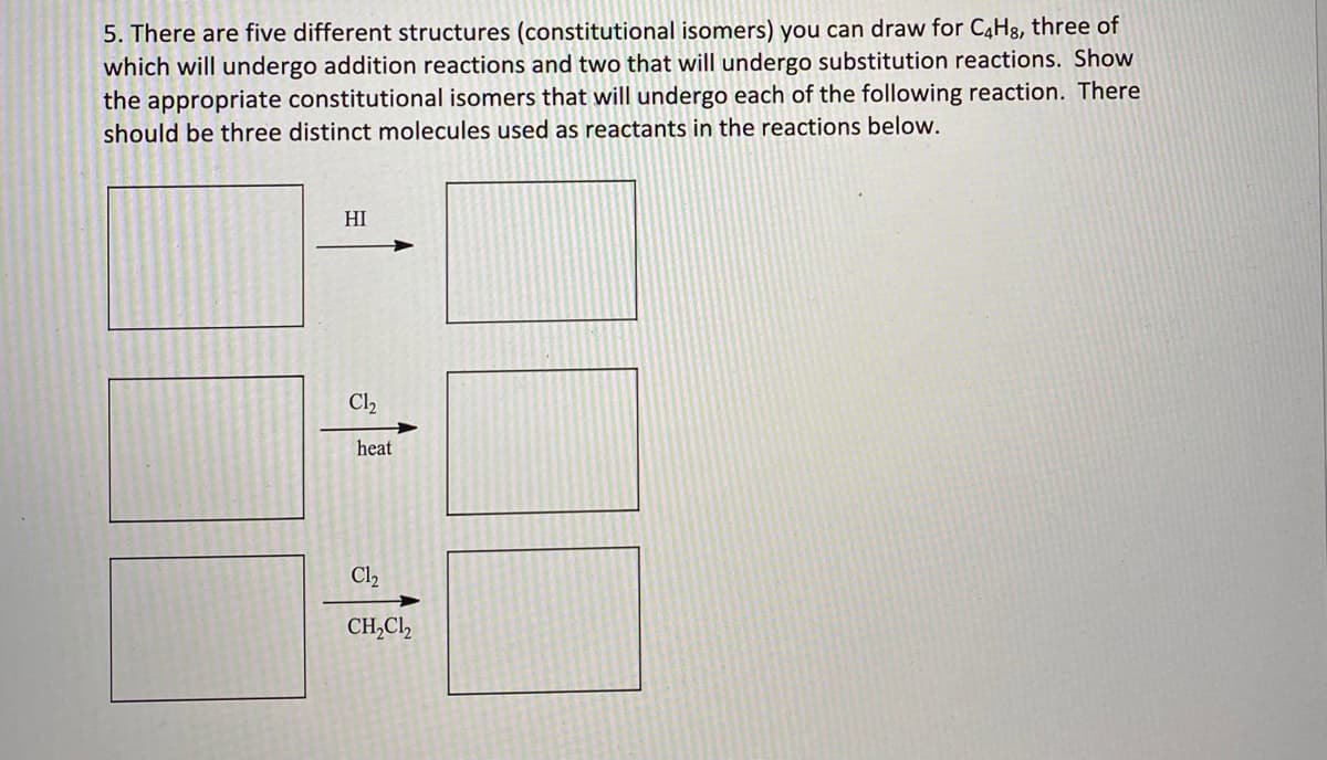 5. There are five different structures (constitutional isomers) you can draw for C4H8, three of
which will undergo addition reactions and two that will undergo substitution reactions. Show
the appropriate constitutional isomers that will undergo each of the following reaction. There
should be three distinct molecules used as reactants in the reactions below.
HI
Cl2
heat
Cl2
CH,Cl,
