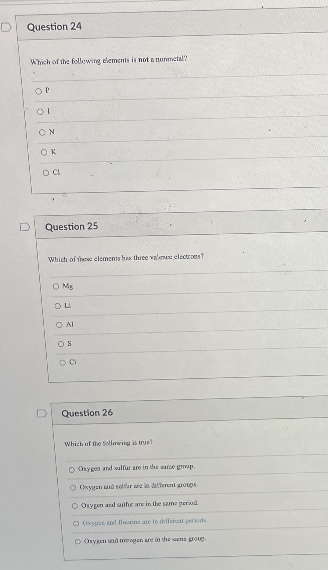 Question 24
Which of the following elements is not a nonmetal?
O P
ON
OK
D
Question 25
Which of these elements has three valence electrons?
O Mg
OLi
Al
OS
O CI
Question 26
Which of the following is true?
Oxygen and sulfur are in the same group.
O Oxygen and sulfur are in different groups.
O Oxygen and sulfur are in the same period.
O Oxygen and fluorine are in different periods.
O Oxygen and nitrogen are in the same group.
