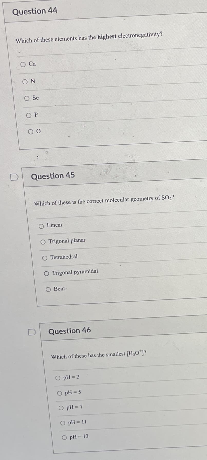 Question 44
Which of these elements has the highest electronegativity?
O Ca
ON
O Se
Question 45
Which of these is the correct molecular geometry of SO2?
O Linear
O Trigonal planar
O Tetrahedral
O Trigonal pyramidal
O Bent
Question 46
Which of these has the smallest [H3O]?
O pH 2
O pH 5
O pH =7
O pH = 11
O pH = 13
