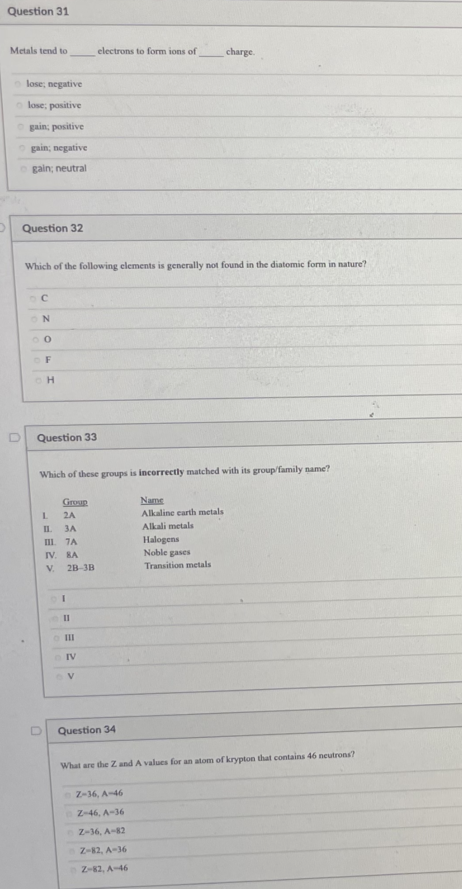 Question 31
Metals tend to
electrons to form ions of
charge.
lose; negative
lose; positive
O gain; positive
O gain; negative
o gain; neutral
Question 32
Which of the following clements is generally not found in the diatomic form in nature?
O F
Question 33
Which of these groups is incorrectly matched with its group/family name?
Group
Name
2A
Alkaline earth metals
ЗА
Alkali metals
III. 7A
IV. 8A
Halogens
Noble gases
V.
2B-3B
Transition metals
II
o II
Question 34
What are the Z and A values for an atom of krypton that contains 46 ncutrons?
Z-36, A-46
Z-46, A-36
Z-36, A-82
Z-82, A-36
Z-82, A-46
