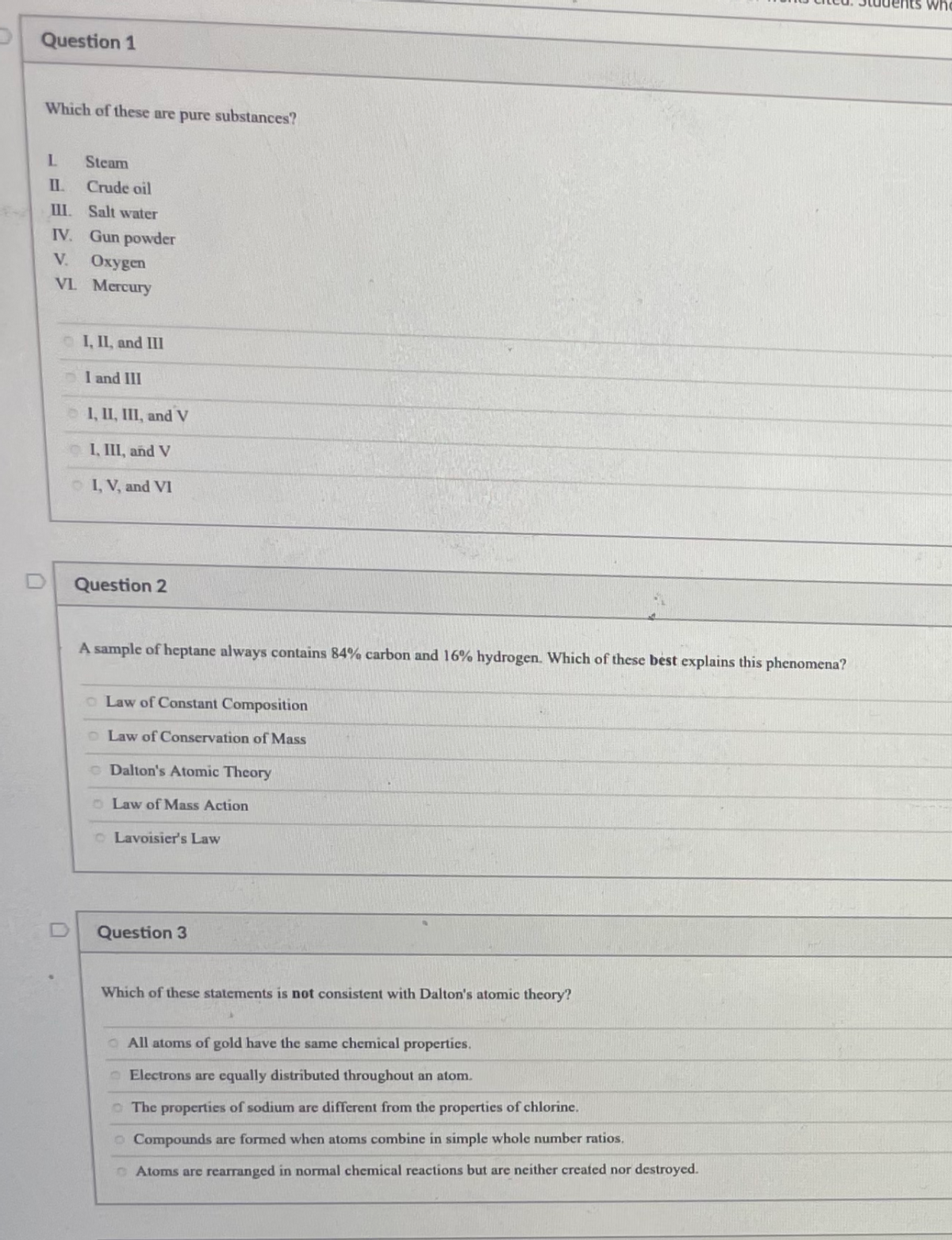 who
P Question 1
Which of these are pure substances?
L.
Steam
Crude oil
I.
Salt water
IV. Gun powder
V.
Охудen
VL Mercury
I, IL, and III
I and III
1, II, III, and V
I, III, and V
OI, V, and VI
Question 2
A sample of heptane always contains 84% carbon and 16% hydrogen. Which of these best explains this phenomena?
o Law of Constant Composition
o Law of Conservation of Mass
o Dalton's Atomic Theory
o Law of Mass Action
o Lavoisier's Law
Question 3
Which of these statements is not consistent with Dalton's atomic theory?
O All atoms of gold have the same chemical properties.
OElectrons are equally distributed throughout an atom.
OThe properties of sodium are different from the properties of chlorine.
o Compounds are formed when atoms combine in simple whole number ratios.
O Atoms are rearranged in normal chemical reactions but are neither created nor destroyed.
