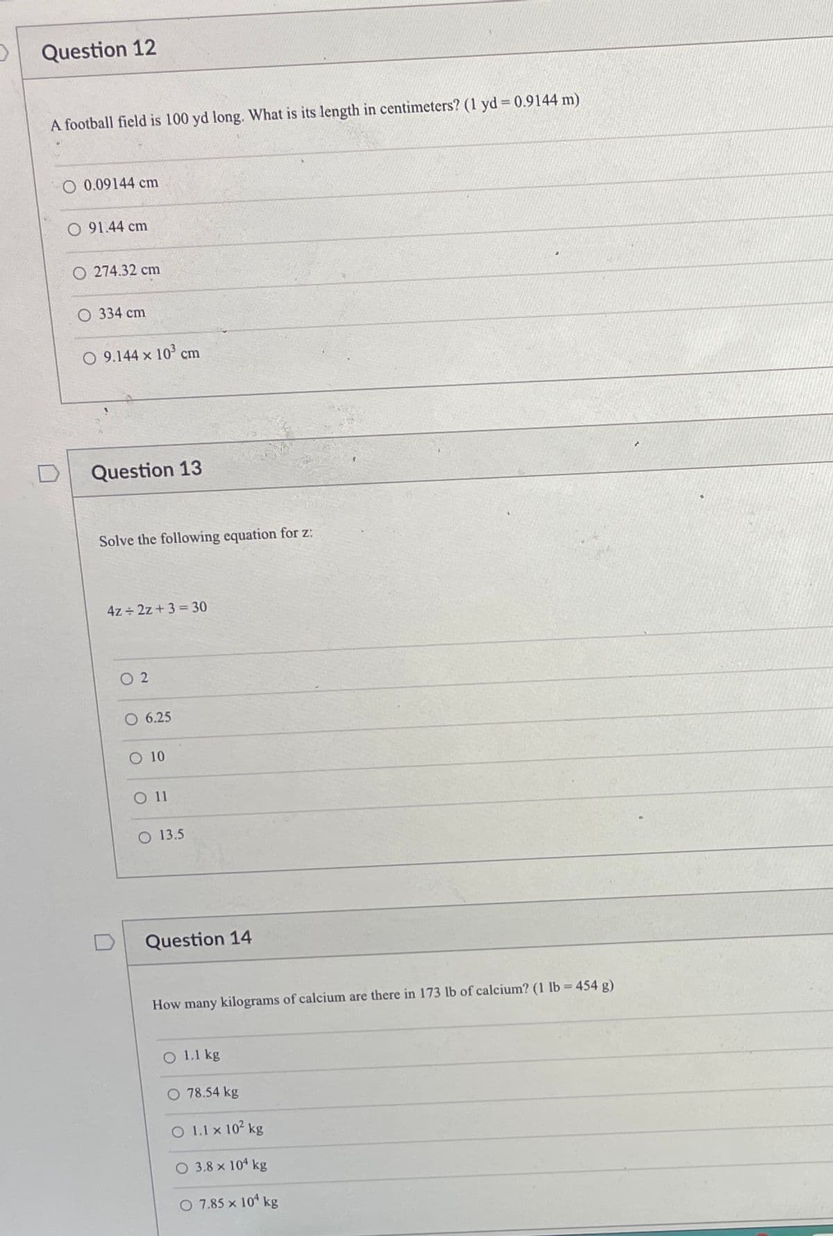 Question 12
A football field is 100 yd long. What is its length in centimeters? (1 yd = 0.9144 m)
O 0.09144 cm
O 91.44 cm
O 274.32 cm
334 cm
O 9.144 x 103
cm
Question 13
Solve the following equation for z:
4z ÷ 2z + 3 = 30
O 2
O 6.25
O 10
O11
O 13.5
Question 14
How many kilograms of calcium are there in 173 lb of calcium? (1 lb 454 g)
O 1.1 kg
O 78.54 kg
O 1.1 x 102 kg
O 3.8 x 104 kg
O 7.85 x 10 kg
