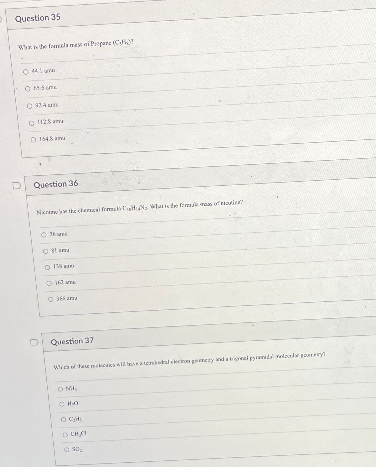 Question 35
What is the formula mass of Propane (C3Hg)?
44.1 amu
65,6 amu
92.4 amu
O 112.8 amu
O 164.8 amu
Question 36
Nicotine has the chemical formula C10H14N2. What is the formula mass of nicotine?
26 amu
O 81 amu
O 138 amu
O 162 amu
O 366 amu
Question 37
Which of these molecules will have a tetrahedral electron geometry and a trigonal pyramidal molecular geometry?
O NH3
O H20
O CH2
O CH;CI
SO2
