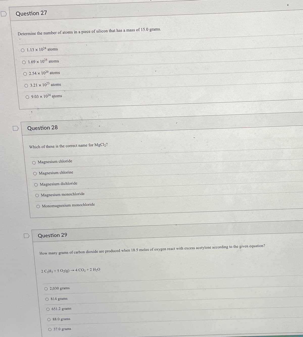 Question 27
Determine the number of atoms in a piece of silicon that has a mass of 15.0 grams.
O 1.13 x 1044 atoms
1.69 x 10 atoms
O 2.54 x 1020
atoms
O 3.21 x 103 atoms
O 9.03 x 1024
atoms
Question 28
Which of these is the correct name for MgCl2?
O Magnesium chloride
O Magnesium chlorine
O Magnesium dichloride
Magnesium monochloride
O Monomagnesium monochloride
Question 29
How many grams of carbon dioxide are produced when 18.5 moles of oxygen react with excess acetylene according to the given equation?
2 C2H2 + 5 O2(g)4 CO2+ 2 H20
O 2,030 grams
O 814 grams
O 651.2 grams
88.0 grams
O 37.0 grams
