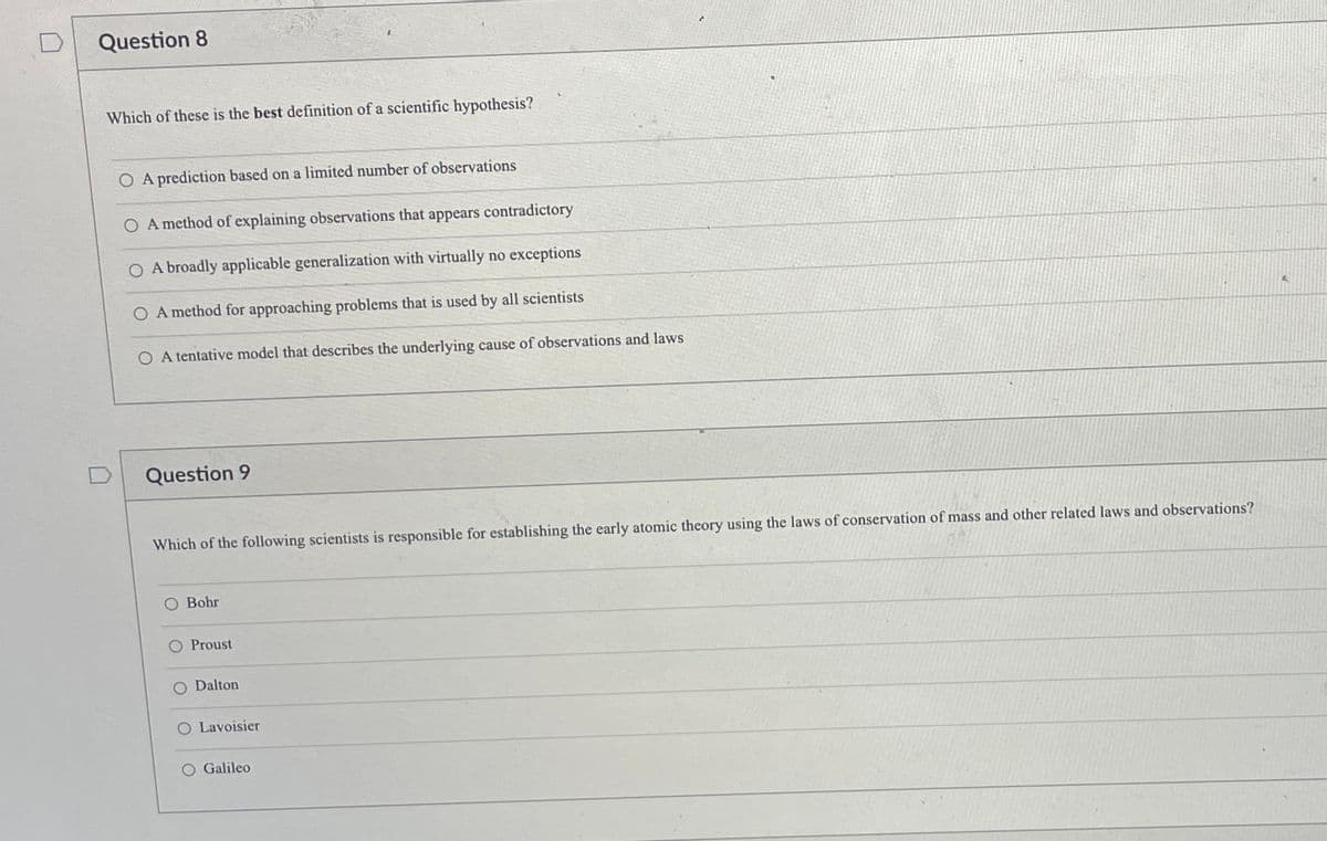 Question 8
Which of these is the best definition of a scientific hypothesis?
A prediction based on a limited number of observations
O A method of explaining observations that appears contradictory
A broadly applicable generalization with virtually no exceptions
A method for approaching problems that is used by all scientists
O A tentative model that describes the underlying cause of observations and laws
Question 9
Which of the following scientists is responsible for establishing the early atomic theory using the laws of conservation of mass and other related laws and observations?
O Bohr
O Proust
O Dalton
O Lavoisier
O Galileo
