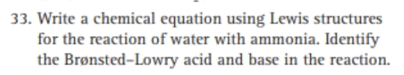 33. Write a chemical equation using Lewis structures
for the reaction of water with ammonia. Identify
the Brønsted-Lowry acid and base in the reaction.
