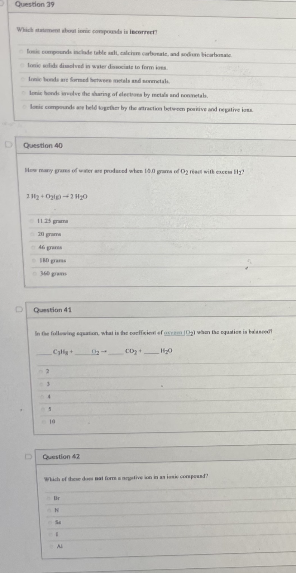 Question 39
Which statement about ionic compounds is incorrect?
lonic compounds include table salt, calcium carbonate, and sodium bicarbonate.
o lonic solids dissolved in water dissociate to form ions.
lonic bonds are formed between metals and nonmetals.
o lonic bonds involve the sharing of electrons by metals and nonmetals.
lonic compounds are held together by the attraction between positive and negative ions.
Question 40
How many grams of water are produced when 10.0 grams of O2 réact with excess H2?
2 H2+O2(g)2 H20
11.25 grams
o20 grams
46 grams
180 grams
360 grams
Question 41
In the following equation, what is the cocfficient of oxygen (O2) when the equation is balanced?
C3Hg+
02
CO2+
H20
4
e10
Question 42
Which of these does not form a negative ion in an ionic compound?
N
Se
