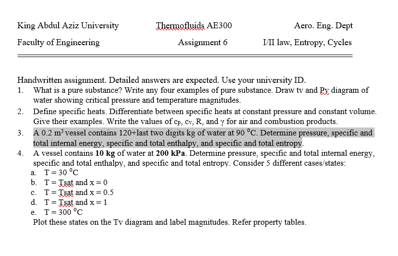 King Abdul Aziz University
Thermofluids AE300
Aero. Eng. Dept
Faculty of Engineering
Assignment 6
I/II law, Entropy, Cycles
Handwritten assignment. Detailed answers are expected. Use your university ID.
1. What is a pure substance? Write any four examples of pure substance. Draw tv and Py diagram of
water showing critical pressure and temperature magnitudes.
2. Define specific heats. Differentiate between specific heats at constant pressure and constant volume.
Give their examples. Write the values of cp, cv, R, and y for air and combustion products.
3. A 0.2 m³ vessel contains 120+last two digits kg of water at 90 °C. Determine pressure, specific and
total internal energy, specific and total enthalpy, and specific and total entropy.
4. A vessel contains 10 kg of water at 200 kPa. Determine pressure, specific and total internal energy,
specific and total enthalpy, and specific and total entropy. Consider 5 different cases/states:
a. T= 30 °C
b. T= Tsat and x = 0
c. T= Tsat and x = 0.5
d. T= Tsat and x = 1
e. T= 300 °C
Plot these states on the Tv diagram and label magnitudes. Refer property tables.
