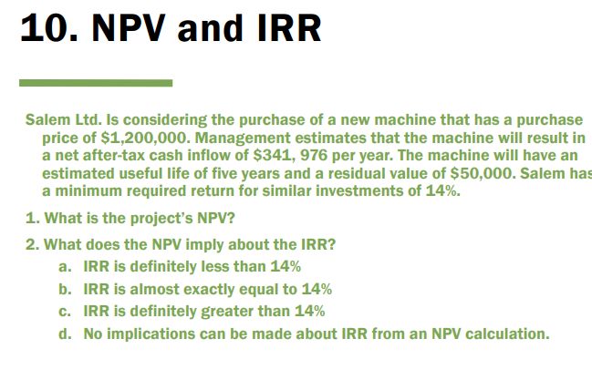 10. NPV and IRR
Salem Ltd. Is considering the purchase of a new machine that has a purchase
price of $1,200,000. Management estimates that the machine will result in
a net after-tax cash inflow of $341, 976 per year. The machine will have an
estimated useful life of five years and a residual value of $50,000. Salem has
a minimum required return for similar investments of 14%.
1. What is the project's NPV?
2. What does the NPV imply about the IRR?
a. IRR is definitely less than 14%
b. IRR is almost exactly equal to 14%
c. IRR is definitely greater than 14%
d. No implications can be made about IRR from an NPV calculation.

