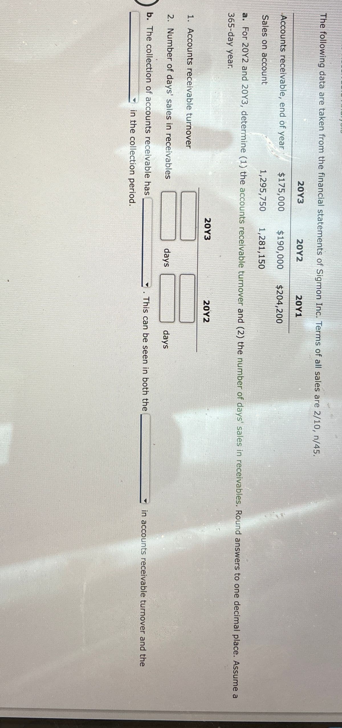 The following data are taken from the financial statements of Sigmon Inc. Terms of all sales are 2/10, n/45.
20Y3
20Y2
20Y1
Accounts receivable, end of year
$175,000
$190,000
$204,200
Sales on account
1,295,750
1,281,150
a. For 20Y2 and 20Y3, determine (1) the accounts receivable turnover and (2) the number of days' sales in receivables. Round answers to one decimal place. Assume a
365-day year.
20Y3
1. Accounts receivable turnover
2. Number of days' sales in receivables
b. The collection of accounts receivable has
in the collection period.
days
20Y2
days
"
This can be seen in both the
in accounts receivable turnover and the