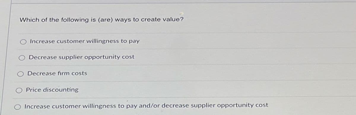 Which of the following is (are) ways to create value?
Increase customer willingness to pay
Decrease supplier opportunity cost
O Decrease firm costs
Price discounting
O Increase customer willingness to pay and/or decrease supplier opportunity cost