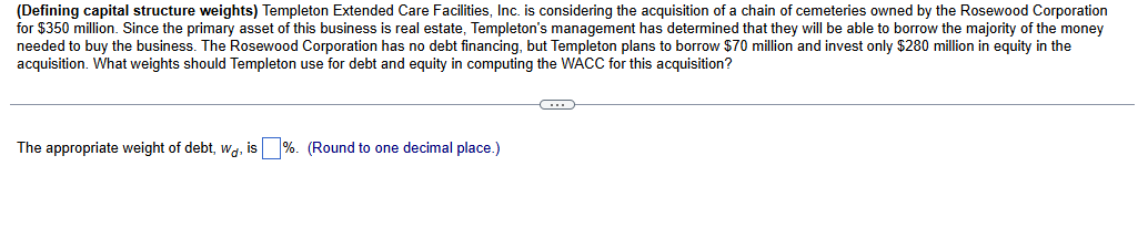 (Defining capital structure weights) Templeton Extended Care Facilities, Inc. is considering the acquisition of a chain of cemeteries owned by the Rosewood Corporation
for $350 million. Since the primary asset of this business is real estate, Templeton's management has determined that they will be able to borrow the majority of the money
needed to buy the business. The Rosewood Corporation has no debt financing, but Templeton plans to borrow $70 million and invest only $280 million in equity in the
acquisition. What weights should Templeton use for debt and equity in computing the WACC for this acquisition?
The appropriate weight of debt, wd, is ☐ %. (Round to one decimal place.)