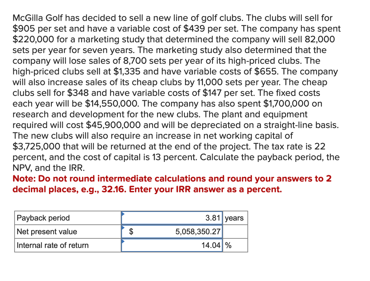 McGilla Golf has decided to sell a new line of golf clubs. The clubs will sell for
$905 per set and have a variable cost of $439 per set. The company has spent
$220,000 for a marketing study that determined the company will sell 82,000
sets per year for seven years. The marketing study also determined that the
company will lose sales of 8,700 sets per year of its high-priced clubs. The
high-priced clubs sell at $1,335 and have variable costs of $655. The company
will also increase sales of its cheap clubs by 11,000 sets per year. The cheap
clubs sell for $348 and have variable costs of $147 per set. The fixed costs
each year will be $14,550,000. The company has also spent $1,700,000 on
research and development for the new clubs. The plant and equipment
required will cost $45,900,000 and will be depreciated on a straight-line basis.
The new clubs will also require an increase in net working capital of
$3,725,000 that will be returned at the end of the project. The tax rate is 22
percent, and the cost of capital is 13 percent. Calculate the payback period, the
NPV, and the IRR.
Note: Do not round intermediate calculations and round your answers to 2
decimal places, e.g., 32.16. Enter your IRR answer as a percent.
Payback period
3.81 years
Net present value
$
5,058,350.27
Internal rate of return
14.04 %