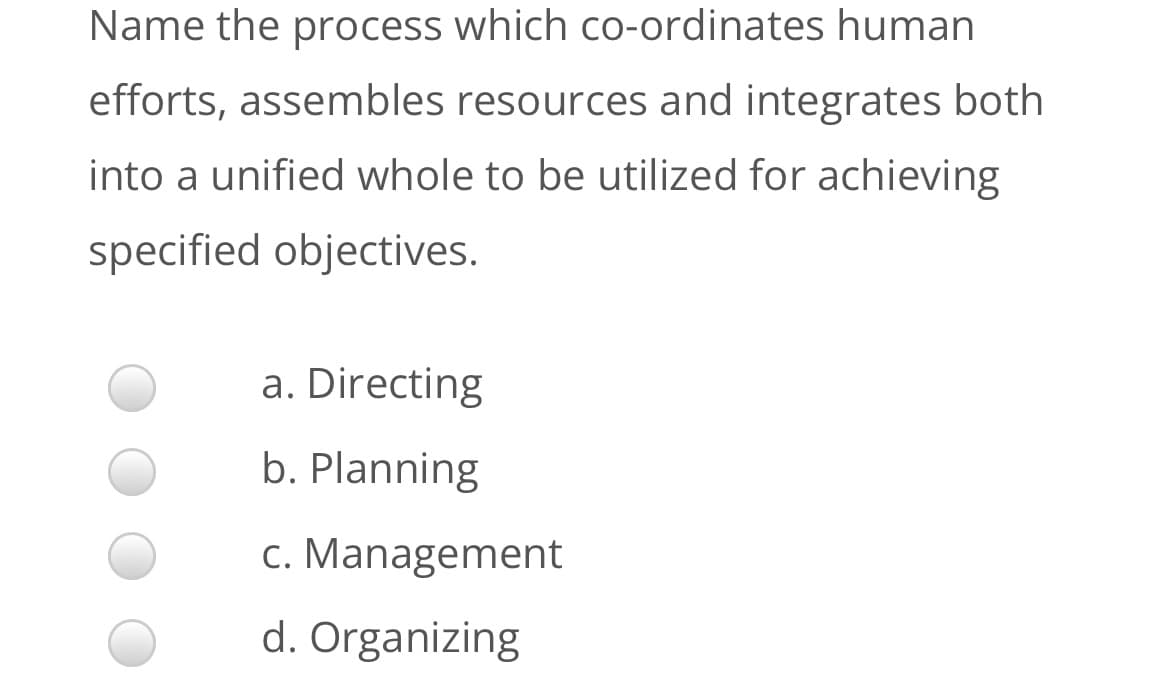 Name the process which Co-ordinates human
efforts, assembles resources and integrates both
into a unified whole to be utilized for achieving
specified objectives.
a. Directing
b. Planning
c. Management
d. Organizing
