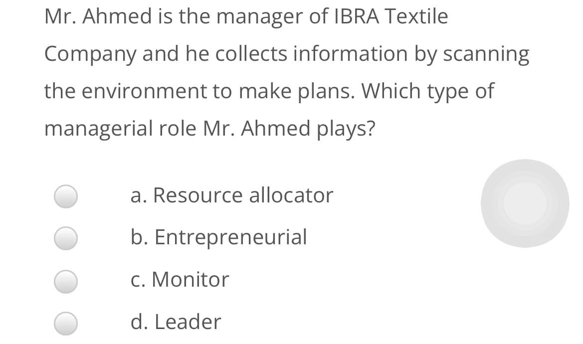 Mr. Ahmed is the manager of IBRA Textile
Company and he collects information by scanning
the environment to make plans. Which type of
managerial role Mr. Ahmed plays?
a. Resource allocator
b. Entrepreneurial
c. Monitor
d. Leader
