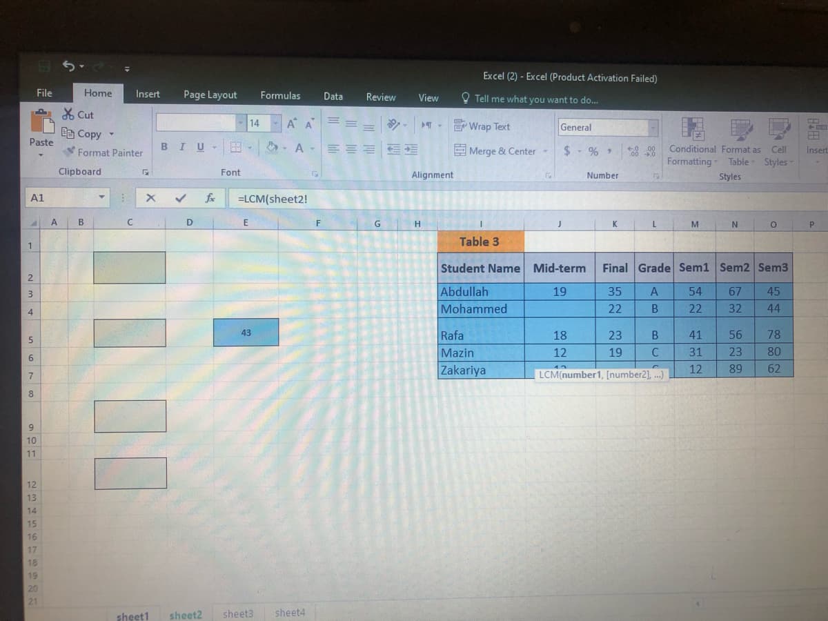 Excel (2) - Excel (Product Activation Failed)
File
Home
Insert
Page Layout
Formulas
Data
Review
O Tell me what you want to do...
View
X Cut
14
A A
E Wrap Text
General
Ee Copy
Paste
BIU-
の、 A-三三三 三
Conditional Format as CelI
Formatting
Format Painter
E Merge & Center -
$- % >
Insert
Table Styles
Clipboard
Font
Alignment
Number
Styles
A1
fe
=LCM(sheet2!
A
B
F
G
K
L.
M
P
Table 3
1.
Student Name Mid-term
Final Grade Sem1 Sem2 Sem3
3.
Abdullah
19
A
54
67
45
Mohammed
22
32
44
4
43
Rafa
18
41
56
78
Mazin
12
C
31
23
80
6.
Zakariya
LCM(number1, [number2], ...)
12
89
62
7
8.
9
10
11
12
13
14
15
16
17
18
19
20
21
sheet1
sheet2
sheet3
sheet4
35229
