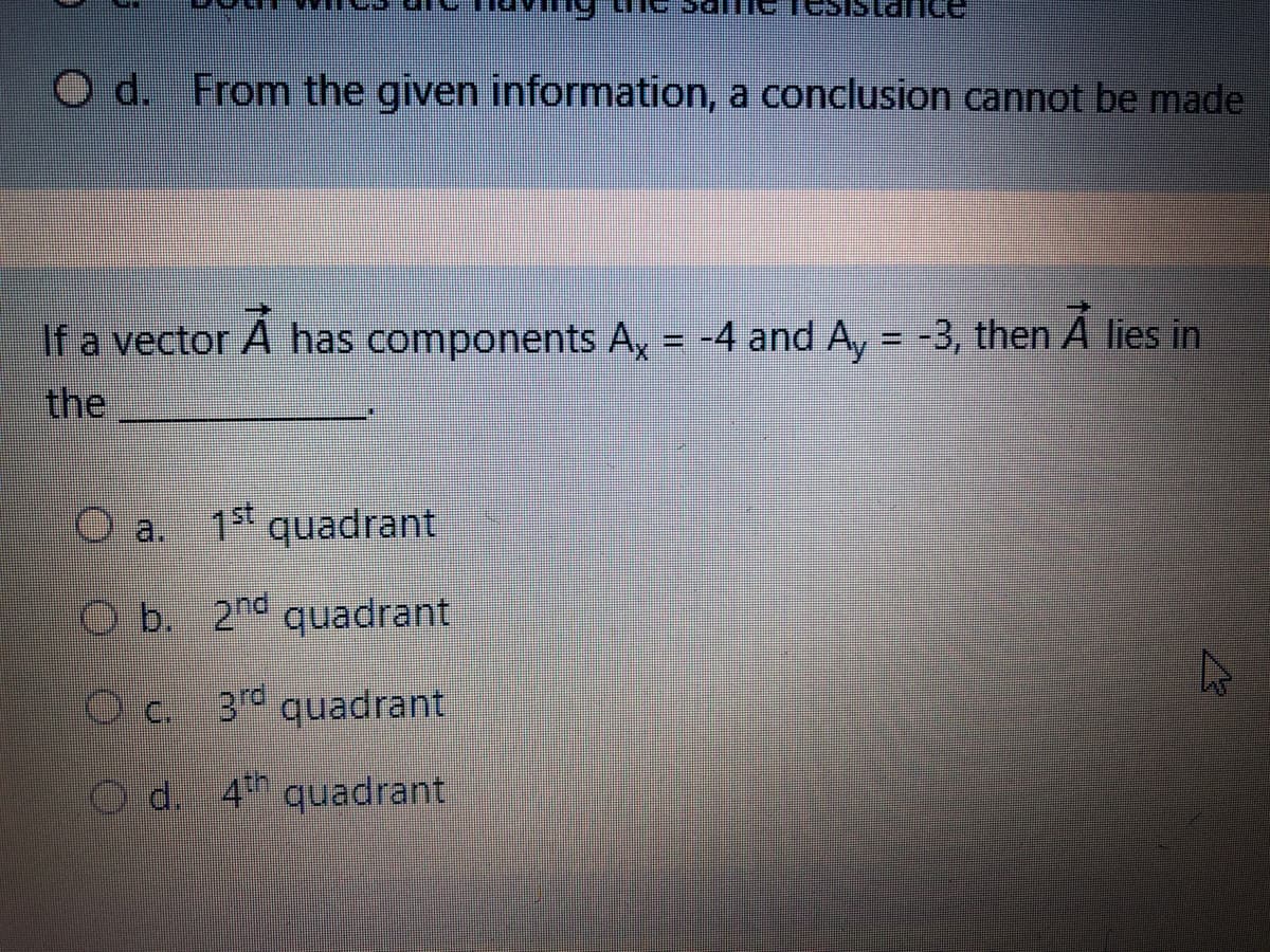 nce
O d. From the given information, a conclusion cannot be made
If a vector A has components A, = -4 and A, = -3, then A lies in
the
a.
1st
quadrant
Ob. 2nd quadrant
Oc 3 quadrant
Od. 4 quadrant
