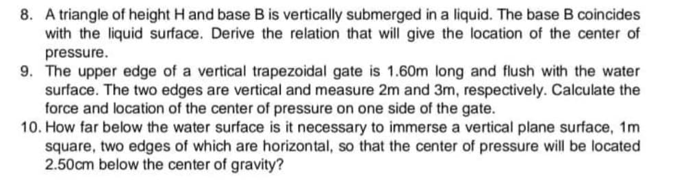 8. A triangle of height H and base B is vertically submerged in a liquid. The base B coincides
with the liquid surface. Derive the relation that will give the location of the center of
pressure.
9. The upper edge of a vertical trapezoidal gate is 1.60m long and flush with the water
surface. The two edges are vertical and measure 2m and 3m, respectively. Calculate the
force and location of the center of pressure on one side of the gate.
10. How far below the water surface is it necessary to immerse a vertical plane surface, 1m
square, two edges of which are horizontal, so that the center of pressure will be located
2.50cm below the center of gravity?
