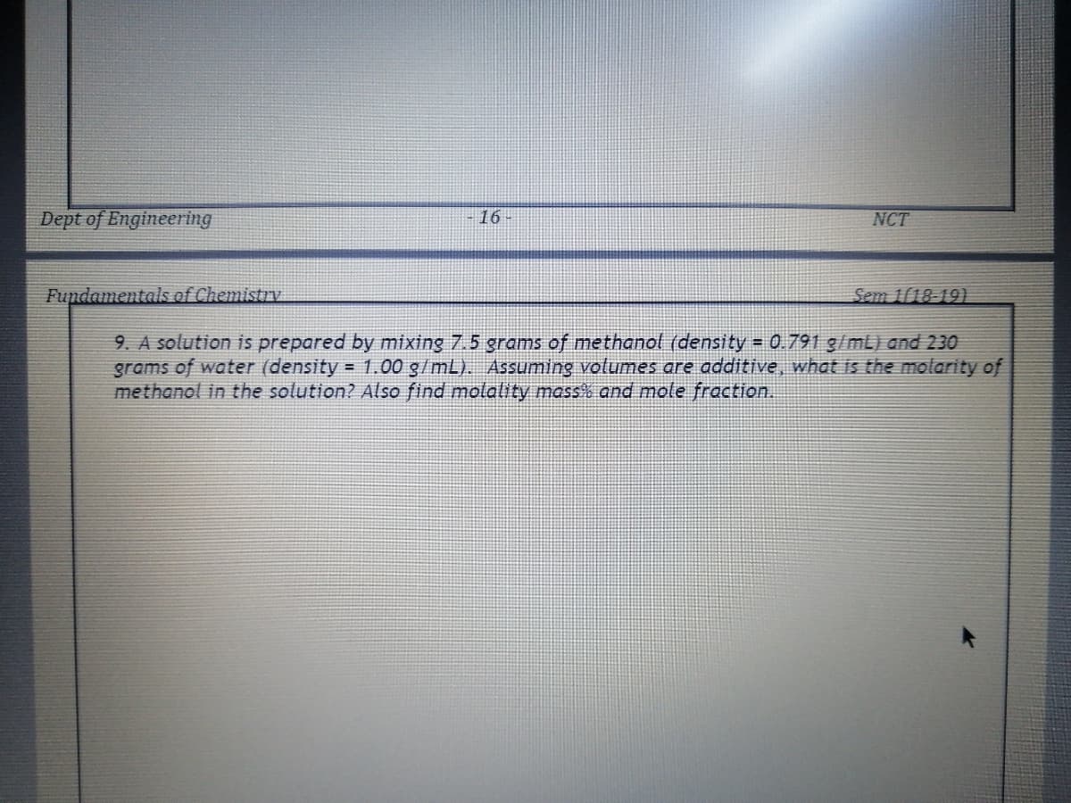 Dept of Engineering
16
NCT
Fupdamentals ef Chemistry
Sem 1118-19)
9. A solution is prepared by mixing 7.5 grams of methanol (density = 0.791g/mL) and 230
grams of water (density = 1.00 g/mL). Assuming volumes are additive, what is the molarity of
methanol in the solution? Also find molality mass% and mole fraction.
