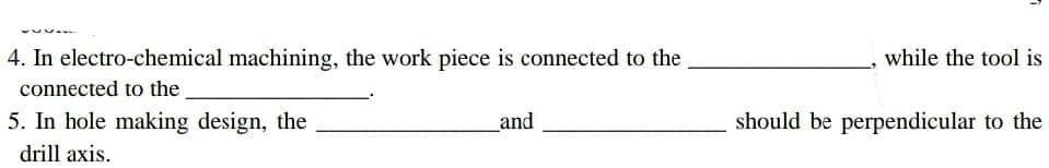 4. In electro-chemical machining, the work piece is connected to the
connected to the
5. In hole making design, the
drill axis.
and
1
while the tool is
should be perpendicular to the