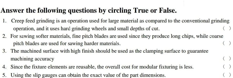 Answer the following questions by circling True or False.
1. Creep feed grinding is an operation used for large material as compared to the conventional grinding
operation, and it uses hard grinding wheels and small depths of cut.
2.
For sawing softer materials, fine pitch blades are used since they produce long chips, while coarse
pitch blades are used for sawing harder materials.
3. The machined surface with high finish should be used as the clamping surface to guarantee
machining accuracy
4.
Since the fixture elements are reusable, the overall cost for modular fixturing is less.
5. Using the slip gauges can obtain the exact value of the part dimensions.
( )
()