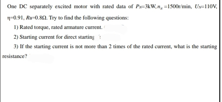 One DC separately excited motor with rated data of PN-3kW, n =1500r/min, UN-110V,
n=0.91, Ra=0.892. Try to find the following questions:
1) Rated torque, rated armature current.
2) Starting current for direct starting?
3) If the starting current is not more than 2 times of the rated current, what is the starting
resistance?