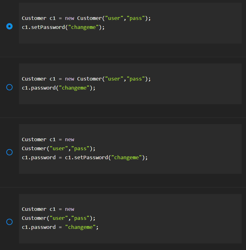 Customer c1 = new Customer("user", "pass");
c1.setPassword("changeme");
Customer c1 = new Customer("user","pass");
c1.password("changeme");
Customer c1 = new
Customer("user", "pass");
c1.password = c1.setPassword("changeme");
Customer c1 = new
Customer("user","pass");
c1.password = "changeme";