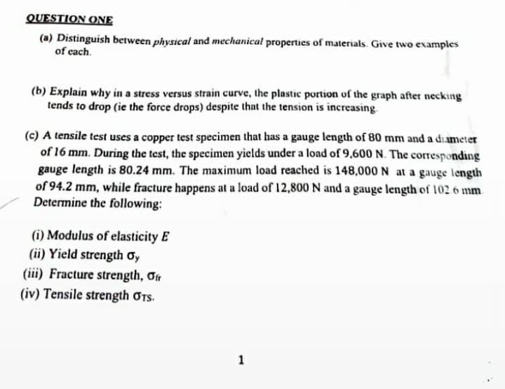 QUESTION ONE
(a) Distinguish between physical and mechanical properties of materials. Give two examples
of each.
(b) Explain why in a stress versus strain curve, the plastic portion of the graph after necking
tends to drop (ie the force drops) despite that the tension is increasing.
(c) A tensile test uses a copper test specimen that has a gauge length of 80 mm and a di.ameter
of 16 mm. During the test, the specimen yields under a load of 9,600 N. The corresponding
gauge length is 80.24 mm. The maximum load reached is 148,000 N at a gauge length
of 94.2 mm, while fracture happens at a load of 12,800 N and a gauge length of 102 6 mm
Determine the following:
(i) Modulus of elasticity E
(ii) Yield strength Oy
(iii) Fracture strength, ơt
(iv) Tensile strength OTs.
1
