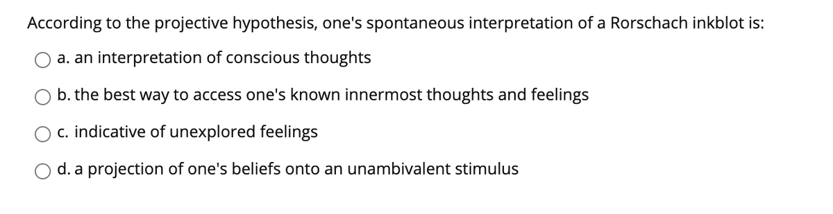 According to the projective hypothesis, one's spontaneous interpretation of a Rorschach inkblot is:
a. an interpretation of conscious thoughts
b. the best way to access one's known innermost thoughts and feelings
c. indicative of unexplored feelings
d. a projection of one's beliefs onto an unambivalent stimulus
