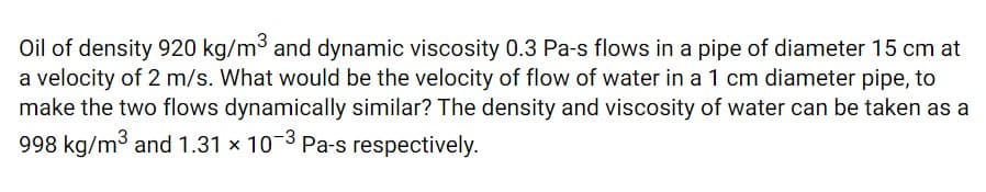 Oil of density 920 kg/m3 and dynamic viscosity 0.3 Pa-s flows in a pipe of diameter 15 cm at
a velocity of 2 m/s. What would be the velocity of flow of water in a 1 cm diameter pipe, to
make the two flows dynamically similar? The density and viscosity of water can be taken as a
998 kg/m3 and 1.31 x 103 Pa-s respectively.
