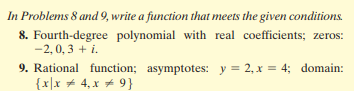 In Problems 8 and 9, write a function that meets the given conditions.
8. Fourth-degree polynomial with real coefficients; zeros:
-2, 0, 3 + i.
9. Rational function; asymptotes: y = 2, x = 4; domain:
{x|x + 4, x + 9}
