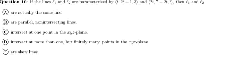 Question 10: If the lines l1 and l2 are parameterized by (t, 2t +1,3) and (2t, 7 – 2t, t), then l1 and l2
A are actually the same line.
B are parallel, nonintersecting lines.
intersect at one point in the ryz-plane.
D intersect at more than one, but finitely many, points in the ryz-plane.
E are skew lines.
